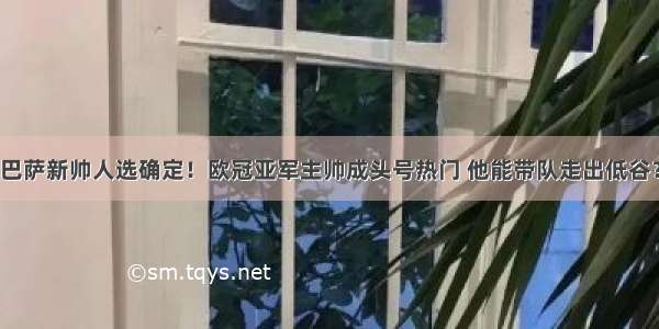 巴萨新帅人选确定！欧冠亚军主帅成头号热门 他能带队走出低谷？