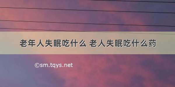 老年人失眠吃什么 老人失眠吃什么药