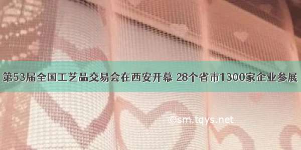 第53届全国工艺品交易会在西安开幕 28个省市1300家企业参展