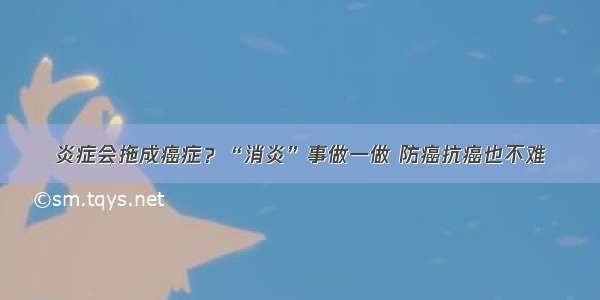 炎症会拖成癌症？“消炎”事做一做 防癌抗癌也不难