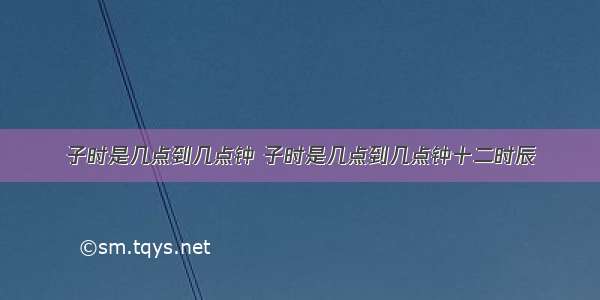 子时是几点到几点钟 子时是几点到几点钟十二时辰