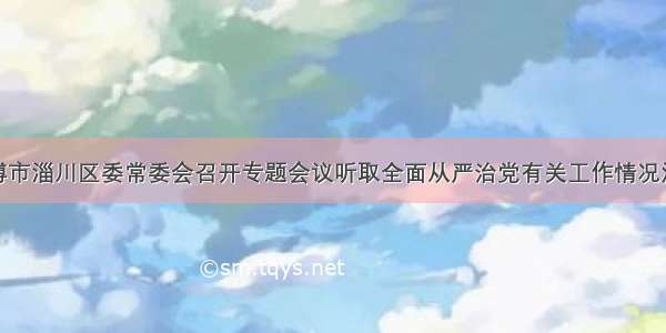 淄博市淄川区委常委会召开专题会议听取全面从严治党有关工作情况汇报