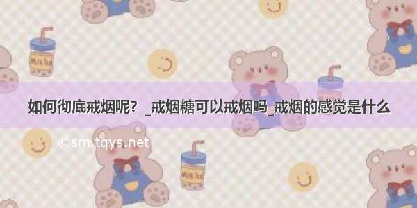 如何彻底戒烟呢？_戒烟糖可以戒烟吗_戒烟的感觉是什么