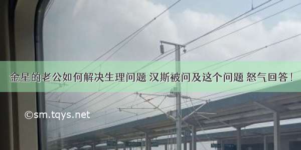 金星的老公如何解决生理问题 汉斯被问及这个问题 怒气回答！