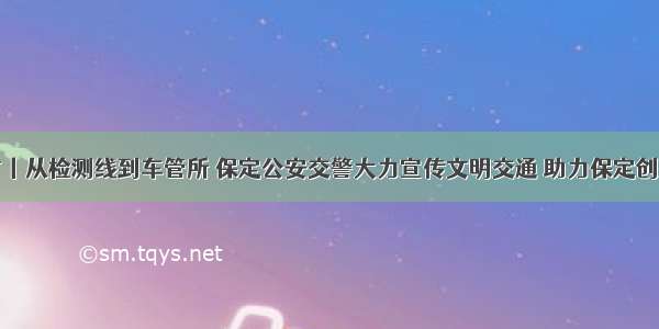 创城进行时丨从检测线到车管所 保定公安交警大力宣传文明交通 助力保定创建文明城市