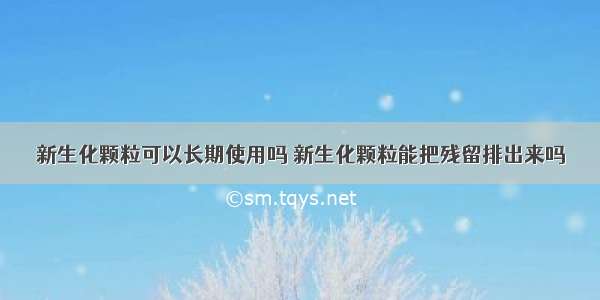 新生化颗粒可以长期使用吗 新生化颗粒能把残留排出来吗