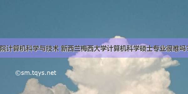 美国梅西学院计算机科学与技术 新西兰梅西大学计算机科学硕士专业很难吗?看完入学条