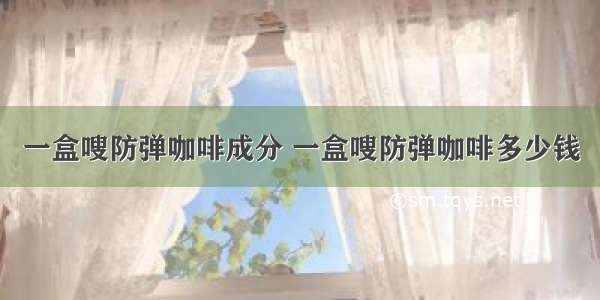 一盒嗖防弹咖啡成分 一盒嗖防弹咖啡多少钱