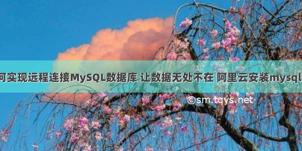 如何实现远程连接MySQL数据库 让数据无处不在 阿里云安装mysql5.7