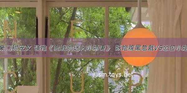 豪门甜宠文 强推《总裁的迷人小娇妻》 妖艳腹黑总裁VS怂包小姐