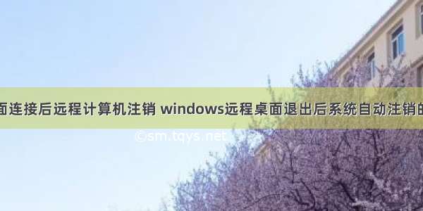 远程桌面连接后远程计算机注销 windows远程桌面退出后系统自动注销的问题...