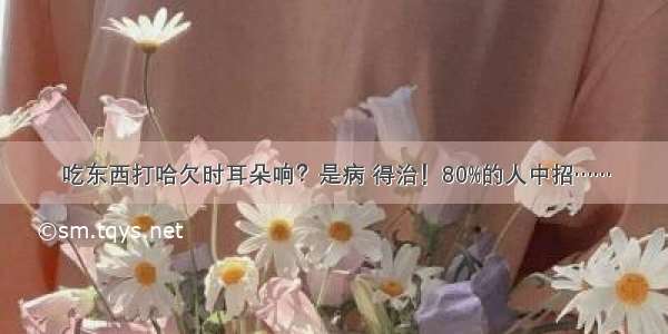 吃东西打哈欠时耳朵响？是病 得治！80%的人中招……