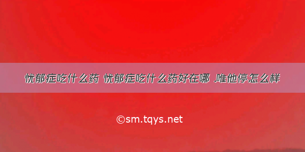 忧郁症吃什么药 忧郁症吃什么药好在哪 .唯他停怎么样