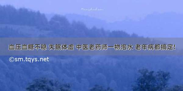 血压血糖不稳 失眠体虚 中医老药师一物泡水 老年病都搞定!