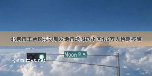 北京市丰台区拟对新发地市场周边小区4.6万人检测核酸