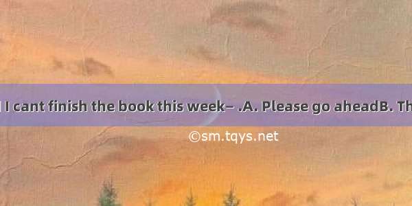 — Im afraid I cant finish the book this week— .A. Please go aheadB. Thats right C.