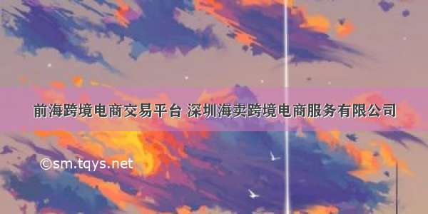 前海跨境电商交易平台 深圳海卖跨境电商服务有限公司