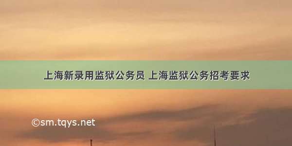 上海新录用监狱公务员 上海监狱公务招考要求