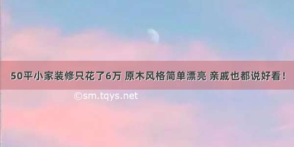 50平小家装修只花了6万 原木风格简单漂亮 亲戚也都说好看！