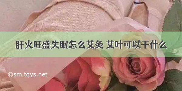 肝火旺盛失眠怎么艾灸 艾叶可以干什么