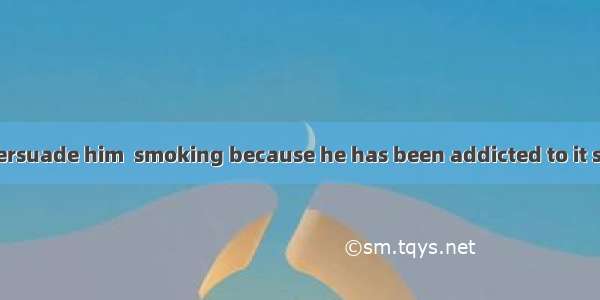 It is no use  to persuade him  smoking because he has been addicted to it since he was you