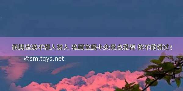 假期出游不想人挤人 私藏宝藏小众景点推荐 你不能错过！