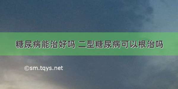 糖尿病能治好吗 二型糖尿病可以根治吗