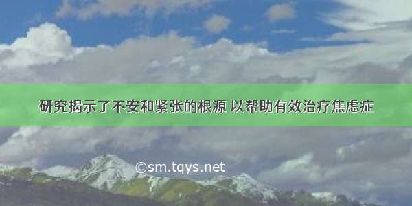 研究揭示了不安和紧张的根源 以帮助有效治疗焦虑症