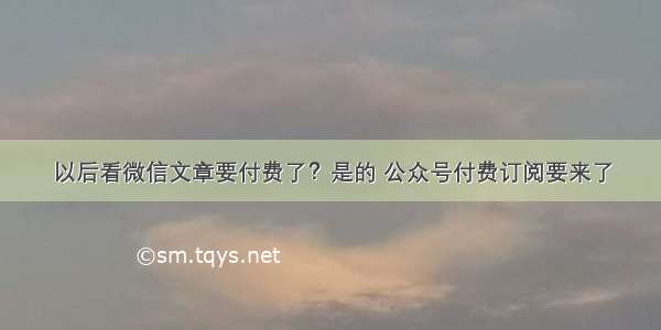 以后看微信文章要付费了？是的 公众号付费订阅要来了