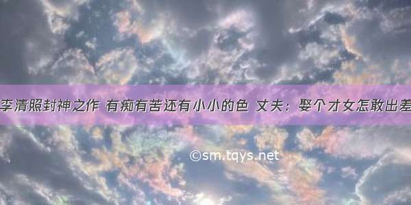 李清照封神之作 有痴有苦还有小小的色 丈夫：娶个才女怎敢出差