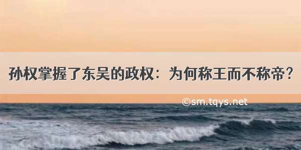 孙权掌握了东吴的政权：为何称王而不称帝？