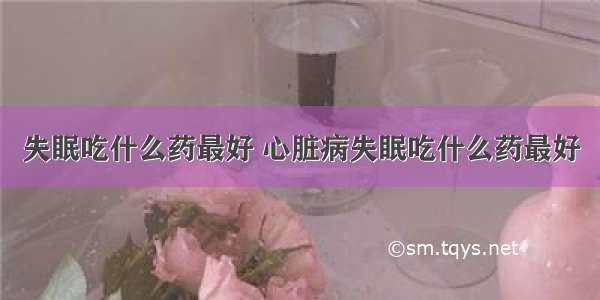 失眠吃什么药最好 心脏病失眠吃什么药最好