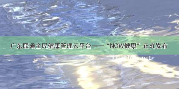 广东联通全民健康管理云平台——“NOW健康”正式发布