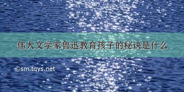 伟大文学家鲁迅教育孩子的秘诀是什么