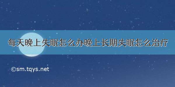 每天晚上失眠怎么办晚上长期失眠怎么治疗