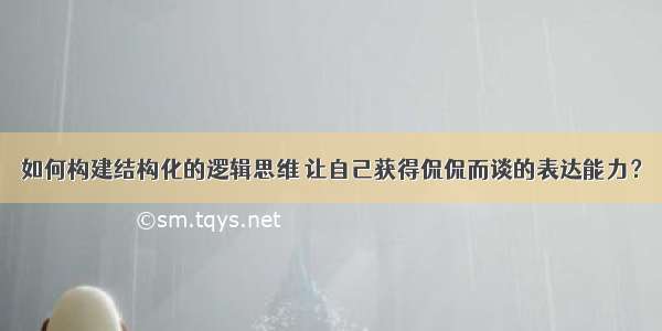 如何构建结构化的逻辑思维 让自己获得侃侃而谈的表达能力？