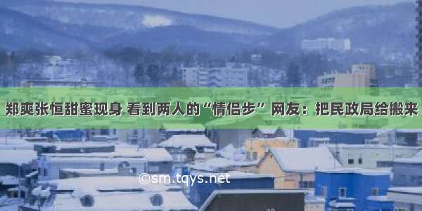 郑爽张恒甜蜜现身 看到两人的“情侣步” 网友：把民政局给搬来