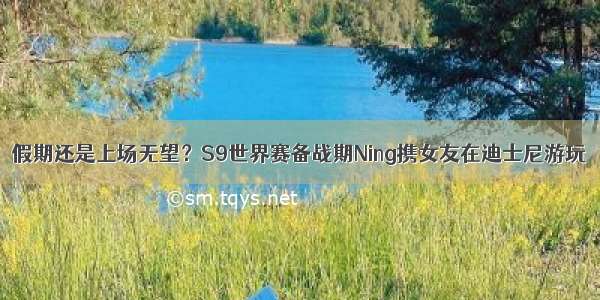 假期还是上场无望？S9世界赛备战期Ning携女友在迪士尼游玩