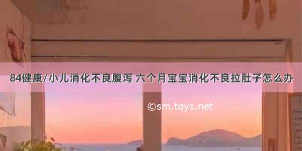 84健康/小儿消化不良腹泻 六个月宝宝消化不良拉肚子怎么办