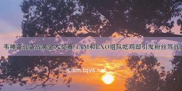 韦神备战备战黄金大奖赛 4AM和EXO组队吃鸡却引发粉丝骂战