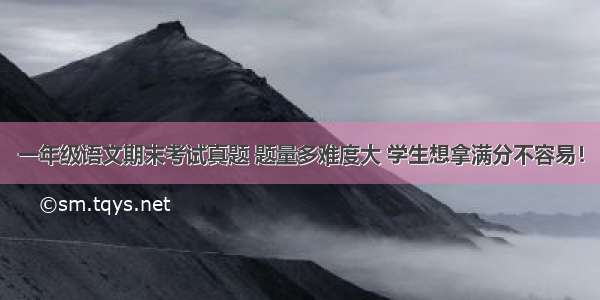 一年级语文期末考试真题 题量多难度大 学生想拿满分不容易！