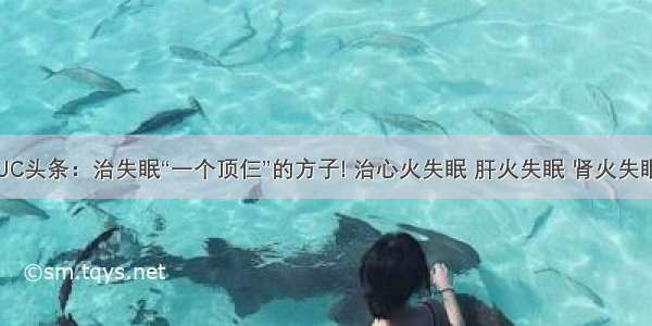 UC头条：治失眠“一个顶仨”的方子! 治心火失眠 肝火失眠 肾火失眠