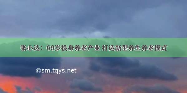 张心达：69岁投身养老产业 打造新型养生养老模式