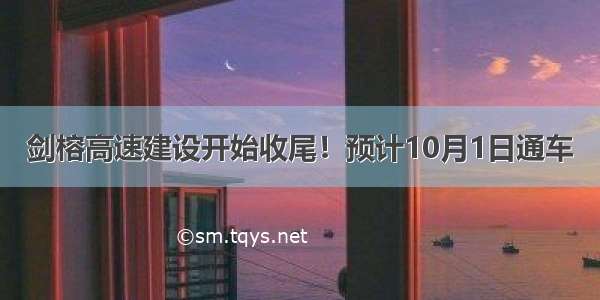 剑榕高速建设开始收尾！预计10月1日通车