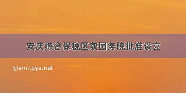 安庆综合保税区获国务院批准设立
