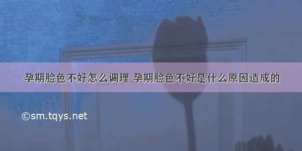 孕期脸色不好怎么调理 孕期脸色不好是什么原因造成的