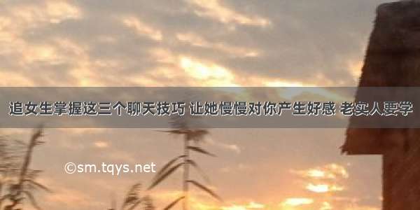 追女生掌握这三个聊天技巧 让她慢慢对你产生好感 老实人要学