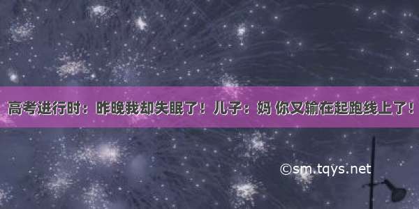 高考进行时：昨晚我却失眠了！儿子：妈 你又输在起跑线上了！