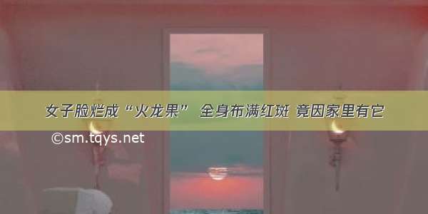 女子脸烂成“火龙果” 全身布满红斑 竟因家里有它