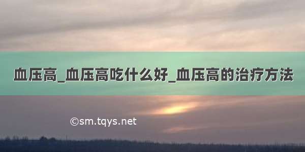 血压高_血压高吃什么好_血压高的治疗方法